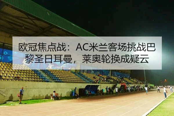 欧冠焦点战：AC米兰客场挑战巴黎圣日耳曼，莱奥轮换成疑云